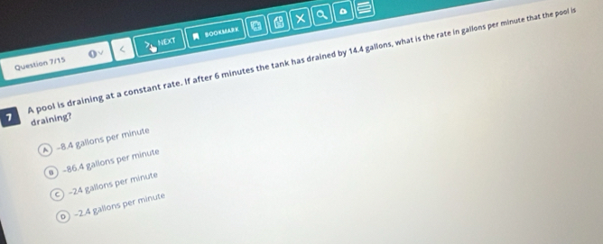 a
6 minutes the tank has drained by 14.4 gallons, what is the rate in gallons per minute that the pool i
1 draining?
A) -8.4 gallons per minute
-86.4 gallons per minute
-24 gallons per minute
D -2.4 gallons per minute