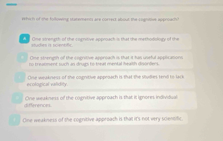 Which of the following statements are correct about the cognitive approach?
One strength of the cognitive approach is that the methodology of the
studies is scientific.
One strength of the cognitive approach is that it has useful applications
to treatment such as drugs to treat mental health disorders.
One weakness of the cognitive approach is that the studies tend to lack
ecological validity.
One weakness of the cognitive approach is that it ignores individual
differences.
f One weakness of the cognitive approach is that it's not very scientific.