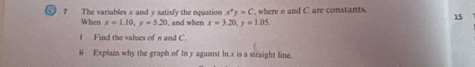 6 7 The variables x and y satisfy the equation x^y=C , where n and C are constants.
When x=1.10, y=5.20 , and when x=3.20, y=1.05. 
15
1 Find the values of π and C.
ⅱ Explain why the graph of In y against ln x is a straight line.