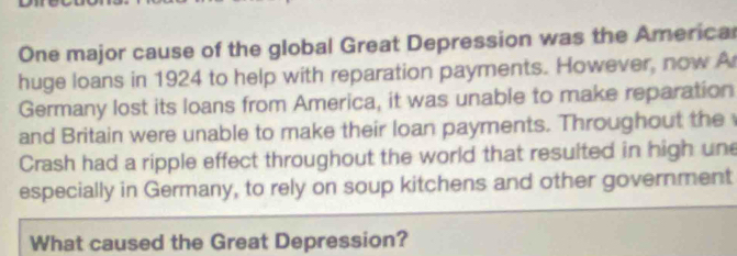 One major cause of the global Great Depression was the America 
huge loans in 1924 to help with reparation payments. However, now A 
Germany lost its loans from America, it was unable to make reparation 
and Britain were unable to make their loan payments. Throughout the 
Crash had a ripple effect throughout the world that resulted in high une 
especially in Germany, to rely on soup kitchens and other government 
What caused the Great Depression?