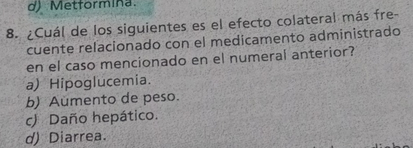 d) Metformina.
8. ¿Cuál de los siguientes es el efecto colateral más fre-
cuente relacionado con el medicamento administrado
en el caso mencionado en el numeral anterior?
a) Hipoglucemia.
b) Aumento de peso.
c) Daño hepático.
d) Diarrea.