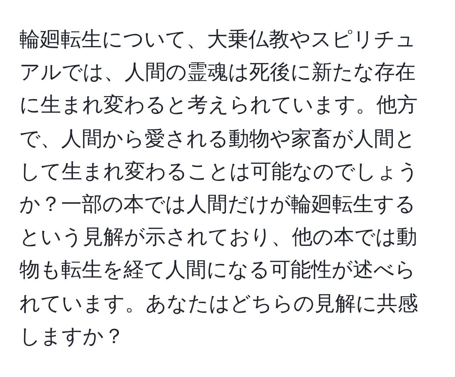 輪廻転生について、大乗仏教やスピリチュアルでは、人間の霊魂は死後に新たな存在に生まれ変わると考えられています。他方で、人間から愛される動物や家畜が人間として生まれ変わることは可能なのでしょうか？一部の本では人間だけが輪廻転生するという見解が示されており、他の本では動物も転生を経て人間になる可能性が述べられています。あなたはどちらの見解に共感しますか？