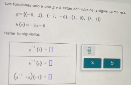 Las funciones uno a uno g y h están definidas de la siguiente manera.
g= (-8,2),(-7,-6),(1,8),(8,1)
h(x)=-3x-8
Hallar lo siguiente.
 □ /□  