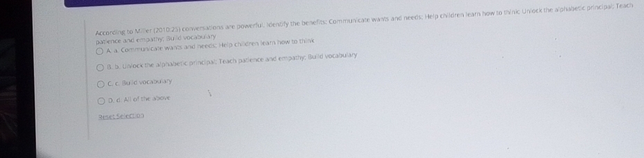 According to Miller (2010:25) conversations are powerful, Identify the benefits: Communicate wants and needs; Help children learn how to thinic Uniock the alphabetic principal; Teach
patience and empathy; Build vocabulary
A. a. Communicate wants and needs; Help children learn how to think
B. b. Unlock the alphabetic principal; Teach patience and empathy; Build vocabulary
C. c. Build vocabulary
D. d. All of the above
Reset Selection