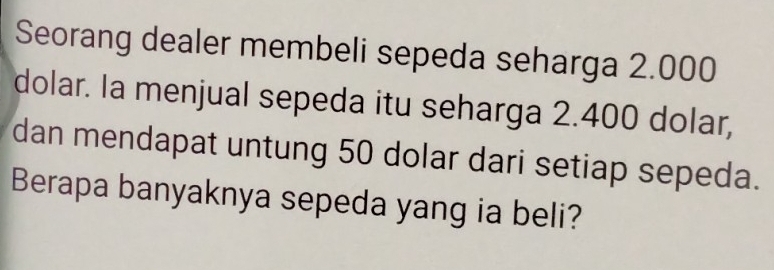 Seorang dealer membeli sepeda seharga 2.000
dolar. Ia menjual sepeda itu seharga 2.400 dolar, 
dan mendapat untung 50 dolar dari setiap sepeda. 
Berapa banyaknya sepeda yang ia beli?