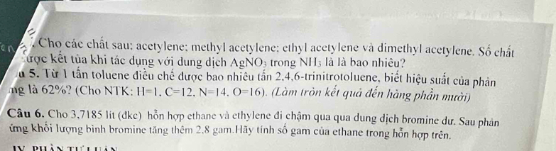 Cho các chất sau: acetylene; methyl acetylene; ethyl acetylene và dimethyl acetylene. Số chất 
lược kết tùa khi tác dụng với dung dịch AgNO_3 trong NH₃ là là bao nhiêu? 
Su 5. Từ 1 tần toluene điều chế được bao nhiều tấn 2, 4, 6 -trinitrotoluene, biết hiệu suất của phản 
ng là 62%? (Cho NTK: H=1.C=12.N=14.O=16). (Làm tròn kết quả đến hàng phần mười) 
Câu 6. Cho 3,7185 lit (đke) hỗn hợp ethane và ethylene đi chậm qua qua dung dịch bromine dư. Sau phân 
ứng khối lượng bình bromine tăng thêm 2,8 gam.Hãy tính số gam của ethane trong hỗn hợp trên.