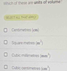 Which of these are units of volume?
SELECT ALL THAT APPLY
Centimetres (cm)
Square metres (m^2)
Cubic millimetres (mm^3)
Cubic centimetres (cm^3)