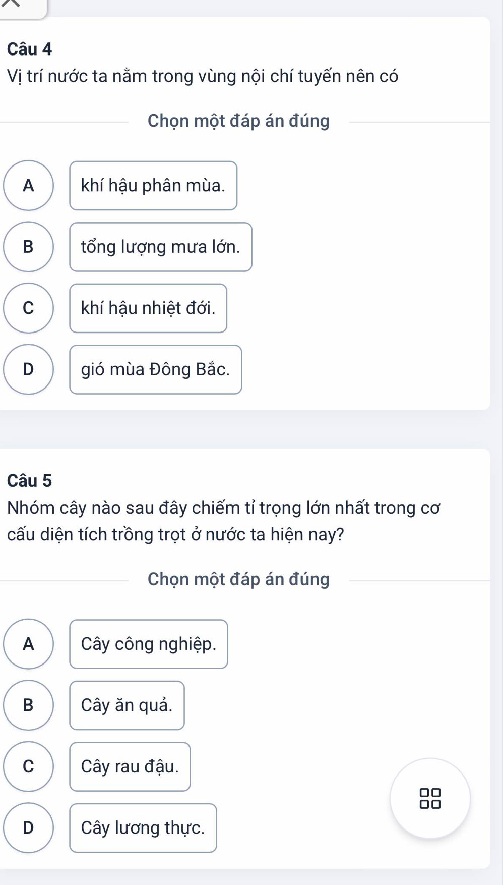 Vị trí nước ta nằm trong vùng nội chí tuyến nên có
Chọn một đáp án đúng
A khí hậu phân mùa.
B tổng lượng mưa lớn.
C khí hậu nhiệt đới.
D gió mùa Đông Bắc.
Câu 5
Nhóm cây nào sau đây chiếm tỉ trọng lớn nhất trong cơ
cấu diện tích trồng trọt ở nước ta hiện nay?
Chọn một đáp án đúng
A Cây công nghiệp.
B Cây ăn quả.
C Cây rau đậu.
D Cây lương thực.