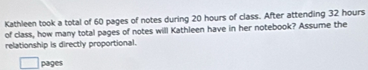 Kathleen took a total of 60 pages of notes during 20 hours of class. After attending 32 hours
of class, how many total pages of notes will Kathleen have in her notebook? Assume the 
relationship is directly proportional. 
pages