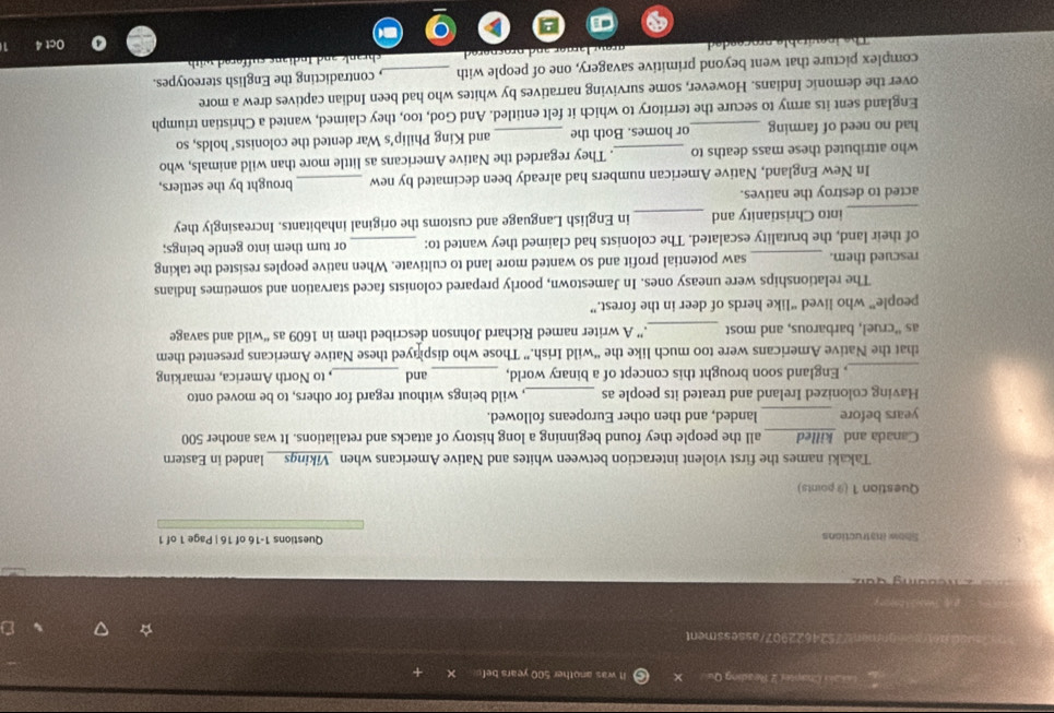 Casaio Chapter 2 Reading Qu It was another 500 years bef. 
tegnment7524622907/assessment 
c o a n g d a 
Show Instructions Questions 1-16 of 16 | Page 1 of 1 
Question 1 (9 points) 
Takaki names the first violent interaction between whites and Native Americans when Vikings__ landed in Eastern 
Canada and killed all the people they found beginning a long history of attacks and retaliations. It was another 500
years before _landed, and then other Europeans followed. 
Having colonized Ireland and treated its people as _, wild beings without regard for others, to be moved onto 
_, England soon brought this concept of a binary world, _and _, to North America, remarking 
that the Native Americans were too much like the “wild Irish.” Those who displyed these Native Americans presented them 
as “cruel, barbarous, and most _.” A writer named Richard Johnson described them in 1609 as “wild and savage 
people” who lived “like herds of deer in the forest.” 
The relationships were uneasy ones. In Jamestown, poorly prepared colonists faced starvation and sometimes Indians 
rescued them. _saw potential profit and so wanted more land to cultivate. When native peoples resisted the taking 
of their land, the brutality escalated. The colonists had claimed they wanted to: _or turn them into gentle beings; 
_into Christianity and _in English Language and customs the original inhabitants. Increasingly they 
acted to destroy the natives. 
In New England, Native American numbers had already been decimated by new _brought by the settlers, 
who attributed these mass deaths to . They regarded the Native Americans as little more than wild animals, who 
had no need of farming or homes. Both the _and King Philip's War dented the colonists' holds, so 
England sent its army to secure the territory to which it felt entitled. And God, too, they claimed, wanted a Christian triumph 
over the demonic Indians. However, some surviving narratives by whites who had been Indian captives drew a more 
complex picture that went beyond primitive savagery, one of people with _, contradicting the English stereotypes. 
Oct 4