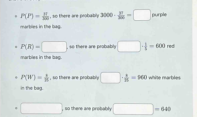 P(P)= 37/300  , so there are probably 3000·  37/300 =□ purple
marbles in the bag.
P(R)=□ , so there are probably □ ·  1/5 =600 red
marbles in the bag.
。 P(W)= 8/25  , so there are probably □ : ·  8/25 =960 white marbles
in the bag.
。 □ , so there are probably □ =640