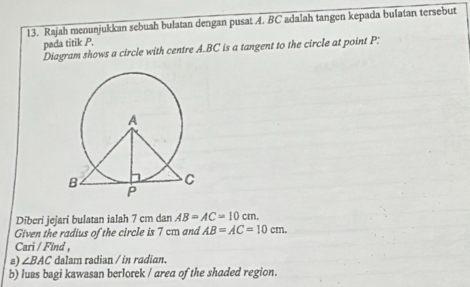 Rajah menunjukkan sebuah bulatan dengan pusat A. BC adalah tangen kepada bulatan tersebut 
pada titik P. 
Diagram shows a circle with centre A. BC is a tangent to the circle at point P : 
Diberi jejari bulatan ialah 7 cm dan AB=AC=10cm. 
Given the radius of the circle is 7 cm and AB=AC=10cm. 
Cari / Find , 
a) ∠ BAC dalam radian / in radian. 
b) luas bagi kawasan berlorek / area of the shaded region.