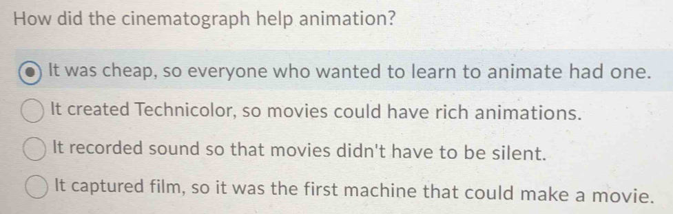 How did the cinematograph help animation?
It was cheap, so everyone who wanted to learn to animate had one.
It created Technicolor, so movies could have rich animations.
It recorded sound so that movies didn't have to be silent.
It captured film, so it was the first machine that could make a movie.