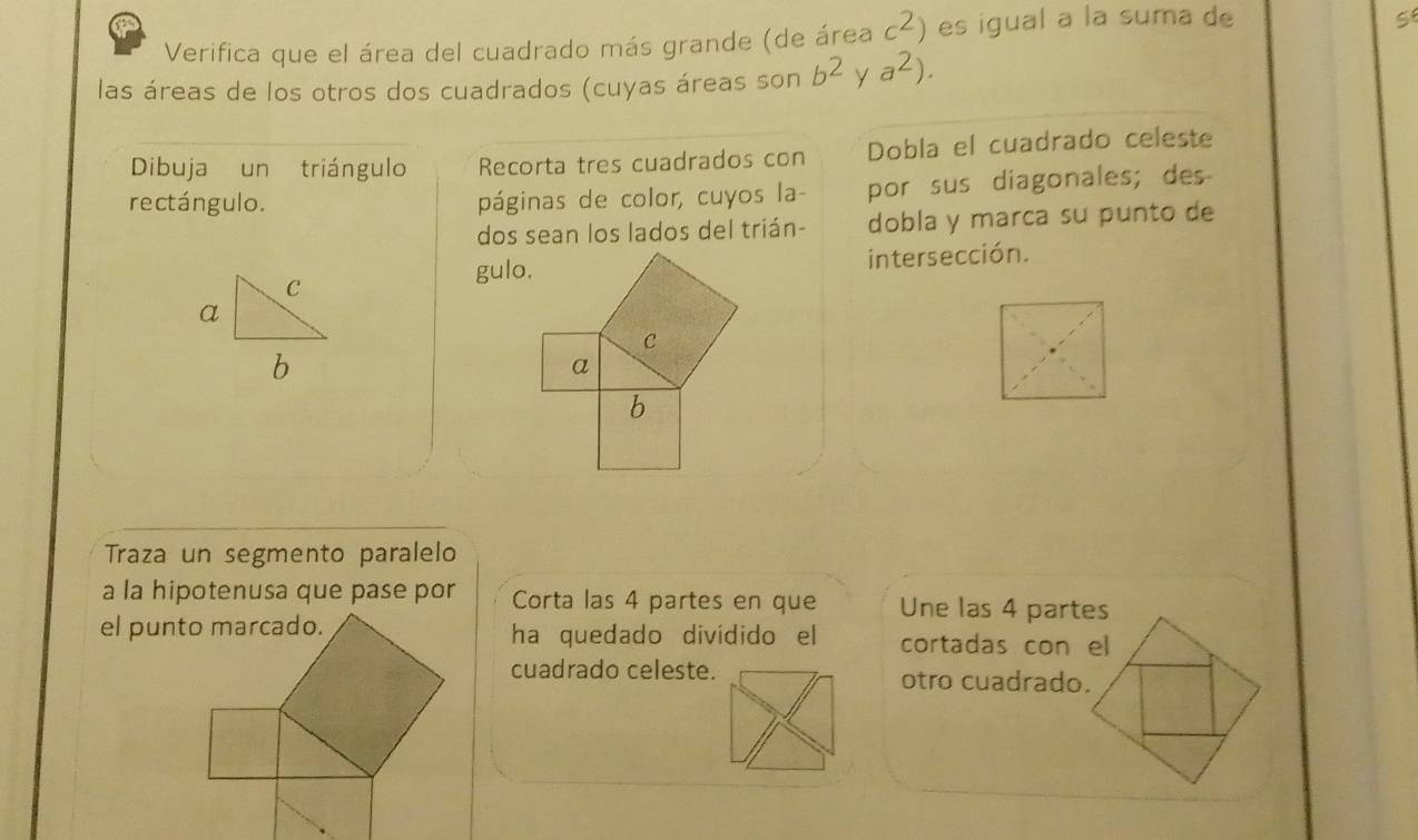 Verifica que el área del cuadrado más grande (de área c^2) es igual a la suma de 
S 
las áreas de los otros dos cuadrados (cuyas áreas son b^2 Y a^2). 
Dibuja un triángulo Recorta tres cuadrados con Dobla el cuadrado celeste 
rectángulo. páginas de color, cuyos la- por sus diagonales; des 
dos sean los lados del trián- dobla y marca su punto de 
C 
gulo.intersección. 
a 
b 
Traza un segmento paralelo 
a la hipotenusa que pase por Corta las 4 partes en que Une las 4 partes 
ha quedado dividido el cortadas con el 
cuadrado celeste.otro cuadrado.