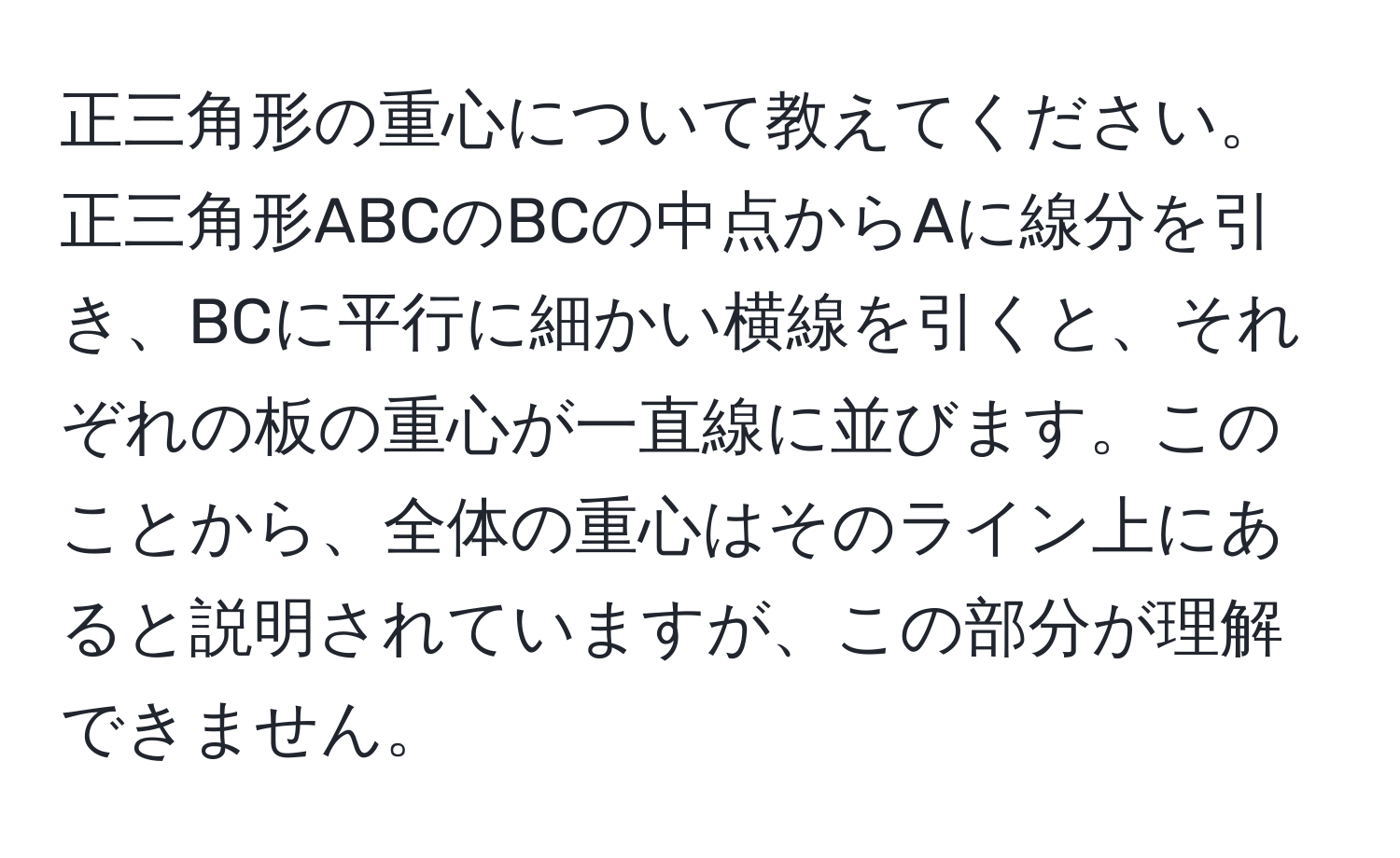 正三角形の重心について教えてください。正三角形ABCのBCの中点からAに線分を引き、BCに平行に細かい横線を引くと、それぞれの板の重心が一直線に並びます。このことから、全体の重心はそのライン上にあると説明されていますが、この部分が理解できません。