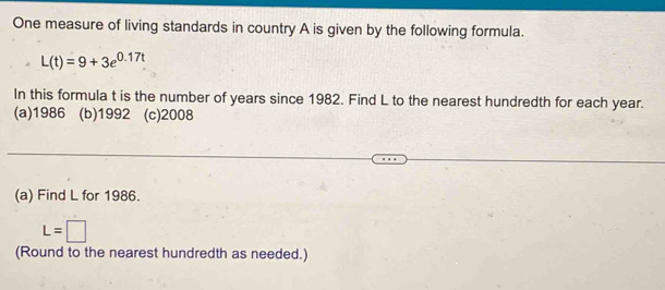 One measure of living standards in country A is given by the following formula.
L(t)=9+3e^(0.17t)
In this formula t is the number of years since 1982. Find L to the nearest hundredth for each year.
(a)1986 (b)1992 (c)2008
(a) Find L for 1986.
L=□
(Round to the nearest hundredth as needed.)