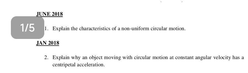 JUNE 2018 
1/5 1. Explain the characteristics of a non-uniform circular motion. 
JAN 2018 
2. Explain why an object moving with circular motion at constant angular velocity has a 
centripetal acceleration.