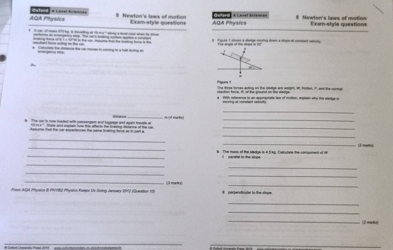 Oxford A Level Sciences 
8 Newton's laws of motion Oxford A Level Sciences 8 Newton's laws of motion 
AQA Physics Exam-style questions AQA Physics Exam-style questions 
1 A car, of mass 970 kg, is travelling at 15 nm^(-1) along a level road when its driver 
performs an emergency stop. The car's braking system applies a constant 
braking force of 0° N to the car. Assume that the braking force is the 2 Figure 1 shows a sledge moving down a slope at constant velocity. 
resultant force acting on the car. The angle of the slope is 22°
Calculate the distance the car moves in coming to a halt during an 
emergency stop. 
a
m
w
Figure 1 
The three forces acting on the sledge are weight, W, friction, F, and the normal 
reaction force, R, of the ground on the sledge. 
With reference to an appropriate law of motion, explain why the sledge is 
moving at constant velocity. 
_ 
distance_ m (4 marks) 
b The car is now loaded with passengers and luggage and again travels at 
_ 
1 ms^(-1) State and explain how this affects the braking distance of the car._ 
Assume that the car experiences the same braking force as in part a. 
_ 
_ 
_ 
_ 
(2 marks) 
_ 
b The mass of the sledge is 4.5 kg. Calculate the component of W
i parallel to the slope 
_ 
_ 
_ 
_ 
_ 
(3 marks) 
_ 
From AQA Physics B PHYB2 Physics Keeps Us Going January 2012 (Question 10) i perpendicular to the slope. 
_ 
_ 
_ 
(2 marks) 
© Oxford University Press 2019 www.oxfordsecondary.co.uk/acknowledgements
