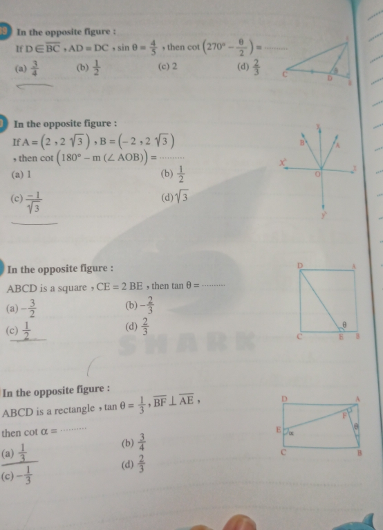 In the opposite figure :
If D∈ overline BC, AD=DC, sin θ = 4/5  , then cot (270°- θ /2 )=·s _
(a)  3/4  (b)  1/2  (c) 2 (d)  2/3  C D B
1
In the opposite figure :
If A=(2,2sqrt(3)), B=(-2,2sqrt(3))
, then cot (180°-m(∠ AOB))= frac ..·s ·s _
(a) 1 (b)  1/2 
(c)  (-1)/sqrt(3)  (d) sqrt(3)
In the opposite figure : D A
ABCD is a square ， CE=2BE , then tan θ = _
(a) - 3/2  (b) - 2/3 
(c)  1/2  (d)  2/3 
θ
c 8 B
In the opposite figure :
ABCD is a rectangle ， tan θ = 1/3 , overline BF⊥ overline AE, 
then cot alpha =
_
(b)  3/4 
frac (a) 1/3 (c)- 1/3 
(d)  2/3 