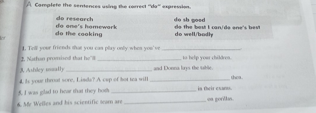 A Complete the sentences using the correct “do” expression.
do research do sb good
do one's homework do the best I can/do one's best
do the cooking do well/badly
ler
1. Tell your friends that you can play only when you’ve _、
2. Nathan promised that he'll _to help your children.
3. Ashley usually _and Donna lays the table.
4. Is your throat sore, Linda? A cup of hot tea will_
then.
5, I was glad to hear that they both _in their exams.
6. Mr Welles and his scientific team are _on gorillas.