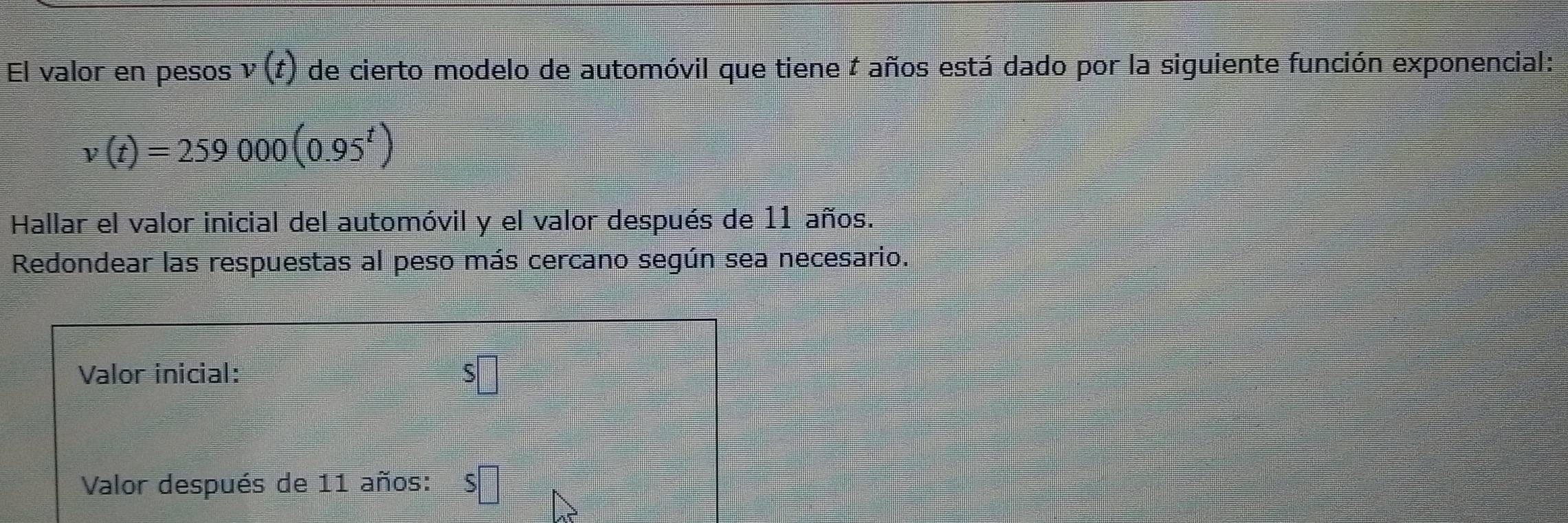 El valor en pesos v(t) de cierto modelo de automóvil que tiene # años está dado por la siguiente función exponencial:
v(t)=259000(0.95^t)
Hallar el valor inicial del automóvil y el valor después de 11 años. 
Redondear las respuestas al peso más cercano según sea necesario. 
Valor inicial: 
Valor después de 11 años: S□