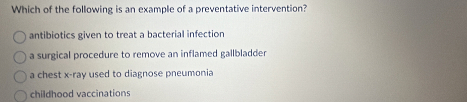 Which of the following is an example of a preventative intervention?
antibiotics given to treat a bacterial infection
a surgical procedure to remove an inflamed gallbladder
a chest x -ray used to diagnose pneumonia
childhood vaccinations