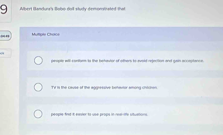 Albert Bandura's Bobo doll study demonstrated that
04:49 Multiple Choice
ok
people will conform to the behavior of others to avoid rejection and gain acceptance.
TV is the cause of the aggressive behavior among children.
people find it easier to use props in real-life situations.