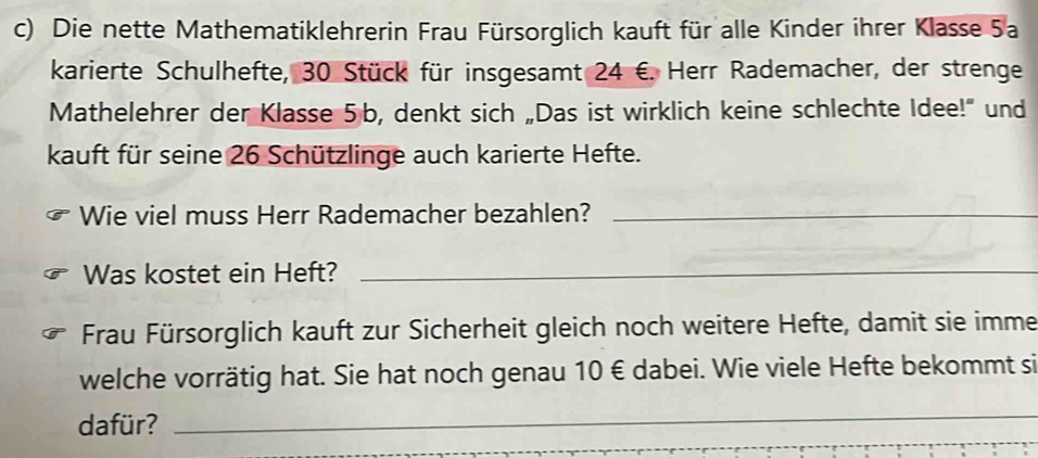 Die nette Mathematiklehrerin Frau Fürsorglich kauft für alle Kinder ihrer Klasse 5a
karierte Schulhefte, 30 Stück für insgesamt 24 €. Herr Rademacher, der strenge 
Mathelehrer der Klasse 5 b, denkt sich „Das ist wirklich keine schlechte Idee!” und 
kauft für seine 26 Schützlinge auch karierte Hefte. 
Wie viel muss Herr Rademacher bezahlen?_ 
Was kostet ein Heft?_ 
Frau Fürsorglich kauft zur Sicherheit gleich noch weitere Hefte, damit sie imme 
welche vorrätig hat. Sie hat noch genau 10 € dabei. Wie viele Hefte bekommt si 
dafür? 
_