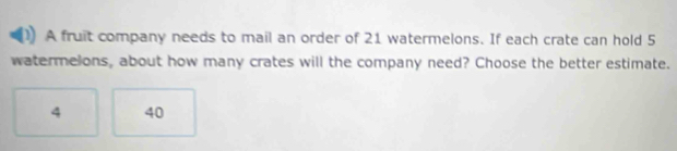 A fruit company needs to mail an order of 21 watermelons. If each crate can hold 5
watermelons, about how many crates will the company need? Choose the better estimate.
4 40