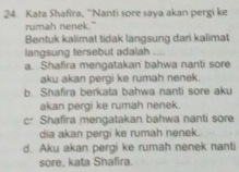 Kata Shafira, “Nanti sore saya akan pergi ke
rumah nenek."
Bentuk kalimat tidak langsung dari kalimat
langsung tersebut adalah ....
a. Shafira mengatakan bahwa nanti sore
aku akan pergi ke rumah nenek
b. Shafira berkata bahwa nanti sore aku
akan pergi ke rumah nenek.
c: Shafira mengatakan bahwa nanti sore
dia akan pergi ke rumah nenek.
d. Aku akan pergi ke rumah nenek nanti
sore, kata Shafira.