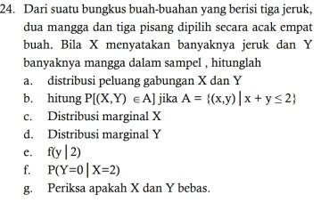 Dari suatu bungkus buah-buahan yang berisi tiga jeruk, 
dua mangga dan tiga pisang dipilih secara acak empat 
buah. Bila X menyatakan banyaknya jeruk dan Y
banyaknya mangga dalam sampel , hitunglah 
a. distribusi peluang gabungan X dan Y
b. hitung P[(X,Y)∈ A] jika A= (x,y)|x+y≤ 2
c. Distribusi marginal X
d. Distribusi marginal Y
e. f(y|2)
f. P(Y=0|X=2)
g. Periksa apakah X dan Y bebas.