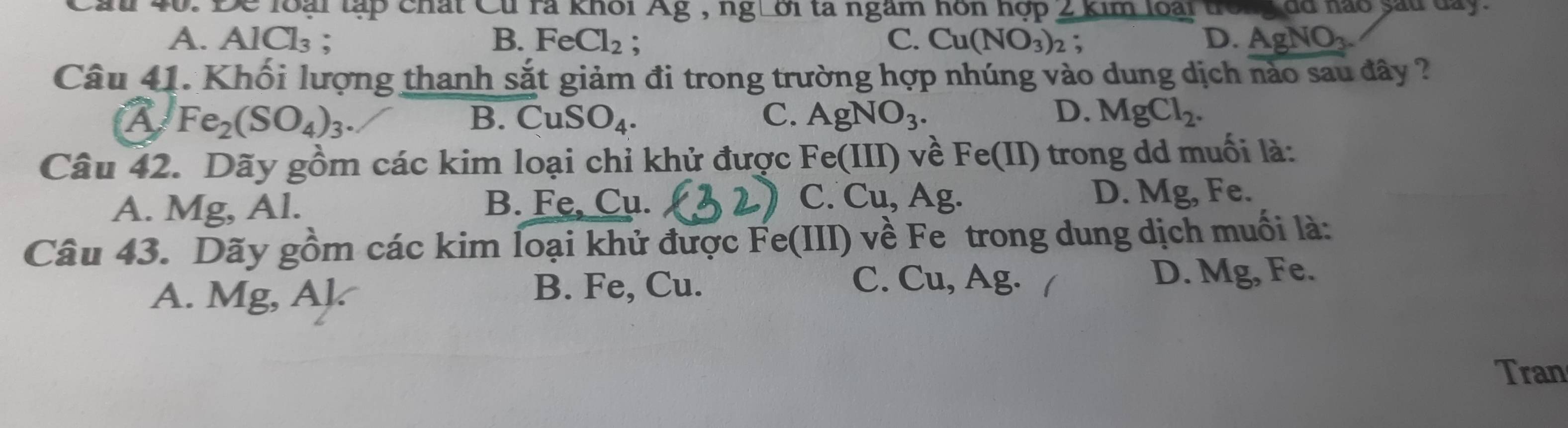 Caui 40. Để loài tập chất Cu rà khỏi Ag , ng Lời ta ngầm hôn hợp 2 kim loài trong đã hào sau dây.
B. FeCl_2; C.
A. AlCl_3. Cu(NO_3)_2 : D. AgNO_3. 
Câu 41. Khối lượng thanh sắt giảm đi trong trường hợp nhúng vào dung dịch nào sau đây ?
A Fe_2(SO_4)_3.
B. CuSO_4. C. AgNO_3. D. MgCl_2. 
Câu 42. Dãy gồm các kim loại chỉ khử được Fe(III) về Fe(II) trong dd muối là:
C. Cu, Ag.
A. Mg, Al. B. Fe, Cu. D. Mg, Fe.
Câu 43. Dãy gồm các kim loại khử được Fe(III) về Fe trong dung dịch muối là:
C. Cu, Ag. /
A. Mg, Al. B. Fe, Cu. D. Mg, Fe.
Tran