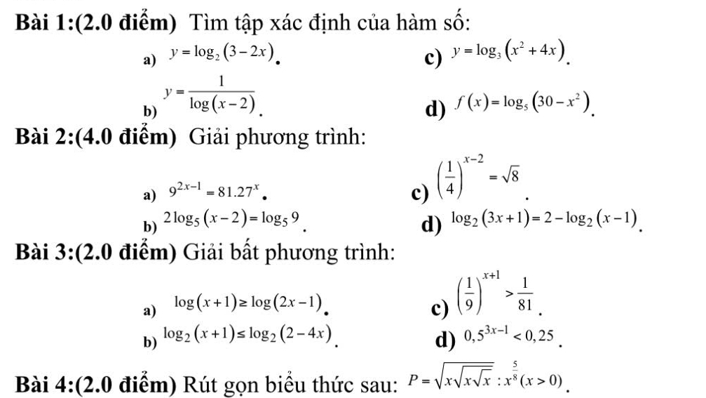 Tìm tập xác định của hàm số: 
a) y=log _2(3-2x). c) y=log _3(x^2+4x). 
b) y= 1/log (x-2). 
d) f(x)=log _5(30-x^2). 
Bài 2:(4.0 điểm) Giải phương trình: 
a) 9^(2x-1)=81.27^x. c) ( 1/4 )^x-2=sqrt(8)
b) 2log _5(x-2)=log _59. d) log _2(3x+1)=2-log _2(x-1). 
Bài 3:(2.0 điểm) Giải bất phương trình: 
a) log (x+1)≥ log (2x-1). c) ( 1/9 )^x+1> 1/81 . 
b) log _2(x+1)≤ log _2(2-4x). d) 0,5^(3x-1)<0,25. 
Bài 4:(2.0 điểm) Rút gọn biểu thức sau: P=sqrt(xsqrt xsqrt x):x^(frac 5)8(x>0).