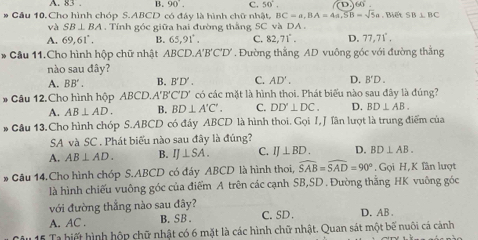 A. 83 . B. 90°. c. 50°. D (4)
BC=a,BA=4a,SB=sqrt(5)a
# Cầu 10. Cho hình chóp S.ABCD có đây là hình chữ nhật. và DA. . Biết SB⊥ BC
và SB⊥ BA. Tính góc giữa hai đường thắng SC
A. 69,61°. B. 65,91°. C. 82,71°. D. 77.71°.
* Cầu 11.Cho hình hộp chữ nhật ABCD.A'B'C'D' Đường thắng AD vuông góc với đường thắng
nào sau đây?
A. BB'. B. B'D'. C. AD'. D. B'D.
* Câu 12.Cho hình hộp ABCD.. A'B'C'D' có các mặt là hình thoi. Phát biểu nào sau đây là đúng?
A. AB⊥ AD. B. BD⊥ A'C'. C. DD'⊥ DC. D. BD⊥ AB.
* Câu 13. Cho hình chóp S.ABCD có đầy ABCD là hình thoi. Gọi I, J Tân lượt là trung điểm của
SA và SC . Phát biểu nào sau đây là đúng?
A. AB⊥ AD. B. IJ⊥ SA. C. IJ⊥ BD. D. BD⊥ AB.
* Câu 14.Cho hình chóp S.ABCD có đáy ABCD là hình thoi, widehat SAB=widehat SAD=90° ,  Gọi H, K fân lượt
là hình chiếu vuông góc của điểm A trên các cạnh SB,SD . Đường thắng HK vuông góc
với đường thẳng nào sau đây?
A. AC . B. SB. C. SD . D. AB .
* 15 Ta hiết hình hộp chữ nhật có 6 mặt là các hình chữ nhật. Quan sát một bế nuôi cá cảnh