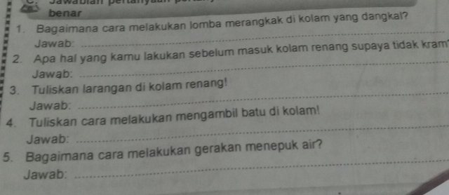 benar 
1. Bagaimana cara melakukan lomba merangkak di kolam yang dangkal? 
Jawab: 
_ 
_ 
2. Apa hal yang kamu lakukan sebelum masuk kolam renang supaya tidak kram 
Jawab: 
_ 
3. Tuliskan larangan di kolam renang! 
Jawab: 
4. Tuliskan cara melakukan mengambil batu di kolam! 
Jawab: 
_ 
_ 
5. Bagaimana cara melakukan gerakan menepuk air? 
_ 
Jawab: