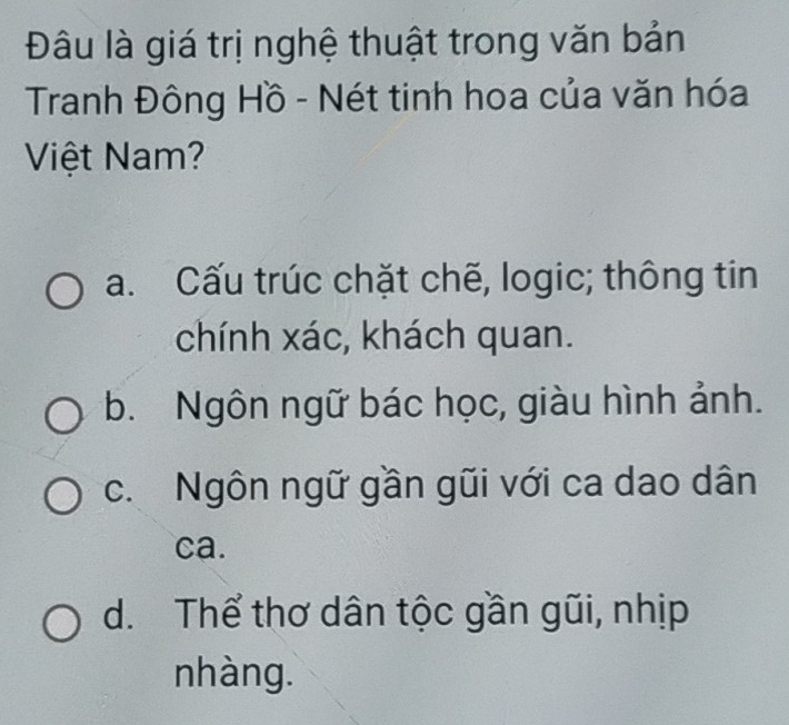 Đâu là giá trị nghệ thuật trong văn bản
Tranh Đông Hồ - Nét tinh hoa của văn hóa
Việt Nam?
a. Cấu trúc chặt chẽ, logic; thông tin
chính xác, khách quan.
b. Ngôn ngữ bác học, giàu hình ảnh.
c. Ngôn ngữ gần gũi với ca dao dân
ca.
d. Thể thơ dân tộc gần gũi, nhịp
nhàng.