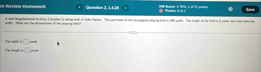 Review Homework Question 2, 1.4.28 HW Score: 4.76%, 1 of 21 points Save
Points: 0 of 1
A new Neighborhood Activity Complex is being built in Safe Harbor. The perimeter of the rectangular playing field is 348 yards. The length of the field is 6 yards less than triple the
width. What are the dimensions of the playing field?
The width is □ yards.
The length is □ y ards .