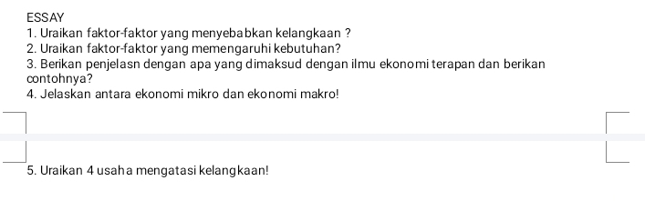 ESSAY 
1. Uraikan faktor-faktor yang menyebabkan kelangkaan ? 
2. Uraikan faktor-faktor yang memengaruhi kebutuhan? 
3. Berikan penjelasn dengan apa yang dimaksud dengan ilmu ekonomi terapan dan berikan 
contohnya? 
4. Jelaskan antara ekonomi mikro dan ekonomi makro! 
5. Uraikan 4 usaha mengatasi kelangkaan!