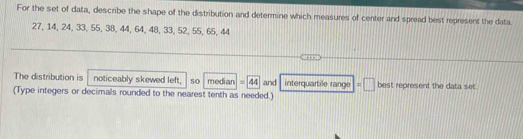 For the set of data, describe the shape of the distribution and determine which measures of center and spread best represent the data.
27, 14, 24, 33, 55, 38, 44, 64, 48, 33, 52, 55, 65, 44
The distribution is noticeably skewed left, so median =44 and interquartile range =□ best represent the data set. 
(Type integers or decimals rounded to the nearest tenth as needed.)