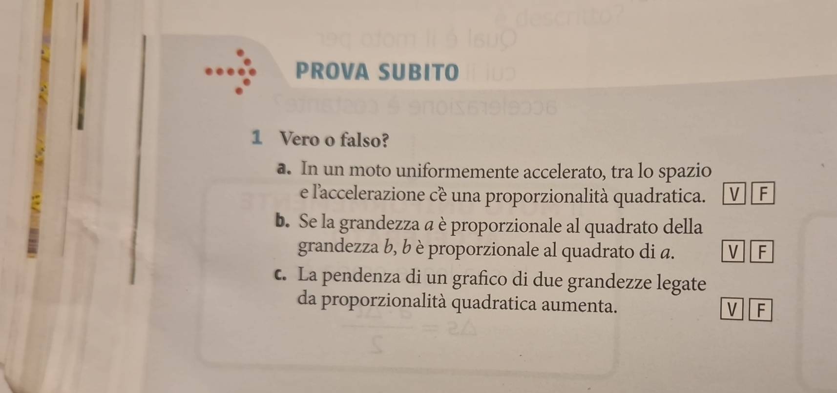 PROVA SUBITO
1 Vero o falso?
a. In un moto uniformemente accelerato, tra lo spazio
e l'accelerazione cề una proporzionalità quadratica. V F
b. Se la grandezza a è proporzionale al quadrato della
grandezza b, b è proporzionale al quadrato di a. V F
c. La pendenza di un grafico di due grandezze legate
da proporzionalità quadratica aumenta.
V F