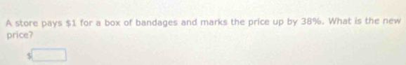 A store pays $1 for a box of bandages and marks the price up by 38%. What is the new 
price? 
S