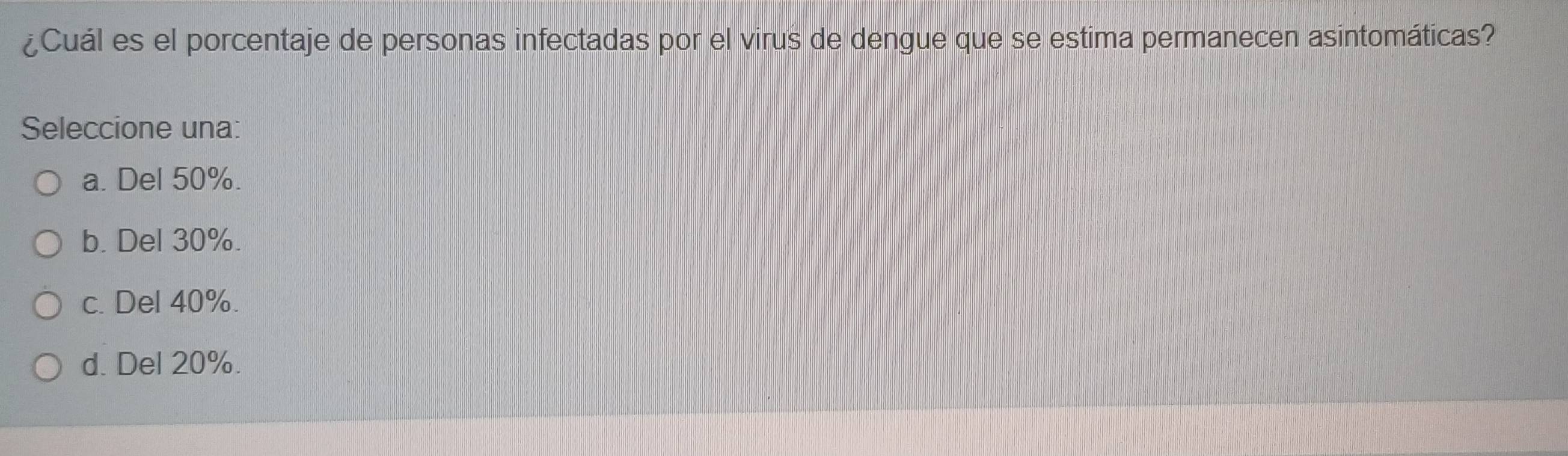 ¿Cuál es el porcentaje de personas infectadas por el virus de dengue que se estima permanecen asintomáticas?
Seleccione una:
a. Del 50%.
b. Del 30%.
c. Del 40%.
d. Del 20%.