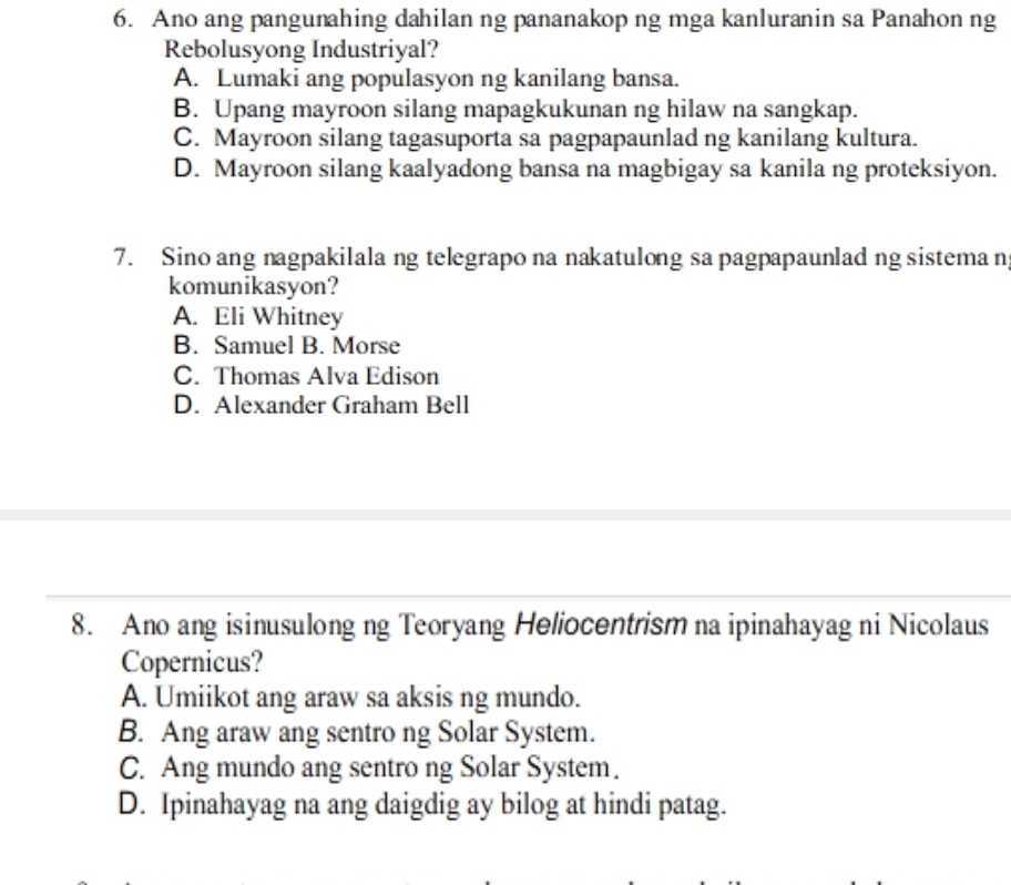 Ano ang pangunahing dahilan ng pananakop ng mga kanluranin sa Panahon ng
Rebolusyong Industriyal?
A. Lumaki ang populasyon ng kanilang bansa.
B. Upang mayroon silang mapagkukunan ng hilaw na sangkap.
C. Mayroon silang tagasuporta sa pagpapaunlad ng kanilang kultura.
D. Mayroon silang kaalyadong bansa na magbigay sa kanila ng proteksiyon.
7. Sino ang nagpakilala ng telegrapo na nakatulong sa pagpapaunlad ng sistema n
komunikasyon?
A. Eli Whitney
B. Samuel B. Morse
C. Thomas Alva Edison
D. Alexander Graham Bell
8. Ano ang isinusulong ng Teoryang Heliocentrism na ipinahayag ni Nicolaus
Copernicus?
A. Umiikot ang araw sa aksis ng mundo.
B. Ang araw ang sentro ng Solar System.
C. Ang mundo ang sentro ng Solar System.
D. Ipinahayag na ang daigdig ay bilog at hindi patag.