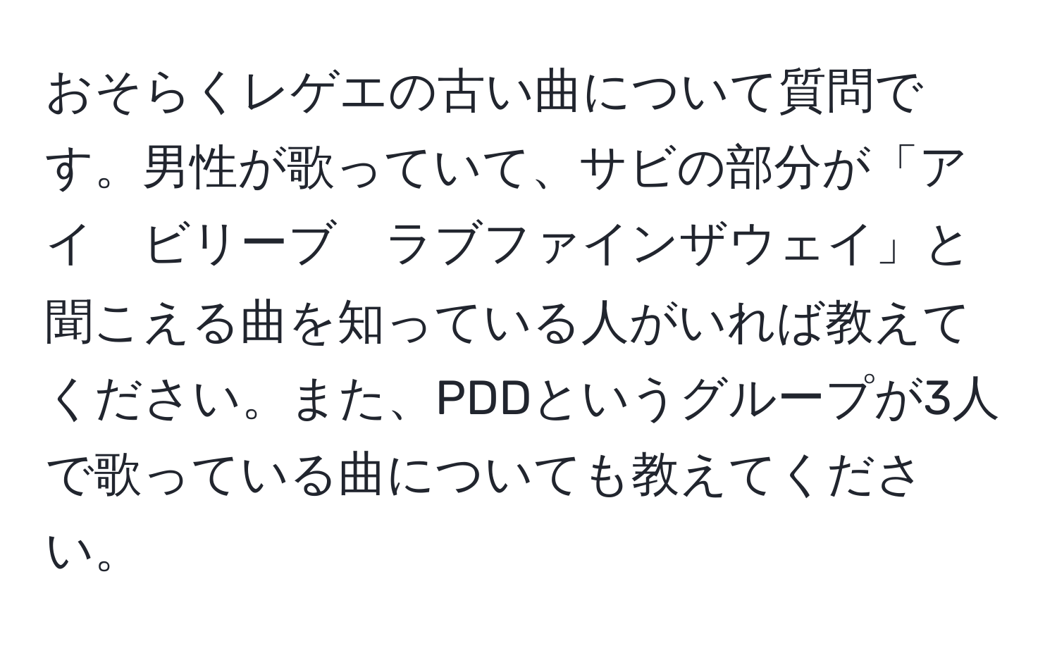 おそらくレゲエの古い曲について質問です。男性が歌っていて、サビの部分が「アイ　ビリーブ　ラブファインザウェイ」と聞こえる曲を知っている人がいれば教えてください。また、PDDというグループが3人で歌っている曲についても教えてください。