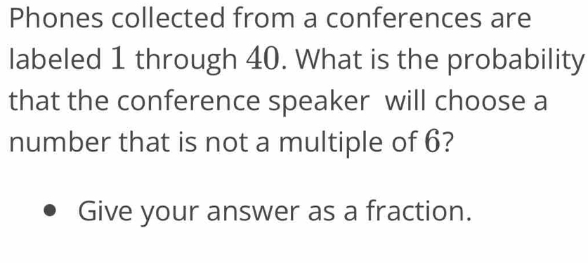 Phones collected from a conferences are 
labeled 1 through 40. What is the probability 
that the conference speaker will choose a 
number that is not a multiple of 6? 
Give your answer as a fraction.