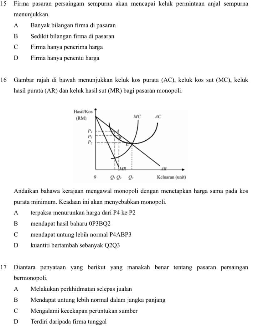 Firma pasaran persaingam sempurna akan mencapai keluk permintaan anjal sempurna
menunjukkan.
A Banyak bilangan firma di pasaran
B Sedikit bilangan firma di pasaran
C Firma hanya penerima harga
D Firma hanya penentu harga
16 Gambar rajah di bawah menunjukkan keluk kos purata (AC), keluk kos sut (MC), keluk
hasil purata (AR) dan keluk hasil sut (MR) bagi pasaran monopoli.
Hasil/Kos
(RM)
MC AC
P_4
P_3
P_2
_ MR
AR
0 Q_1Q_2 Q_3 Keluaran (unit)
Andaikan bahawa kerajaan mengawal monopoli dengan menetapkan harga sama pada kos
purata minimum. Keadaan ini akan menyebabkan monopoli.
A terpaksa menurunkan harga dari P4 ke P2
B mendapat hasil baharu 0P3BQ2
C mendapat untung lebih normal P4ABP3
D kuantiti bertambah sebanyak Q2Q3
17 Diantara penyataan yang berikut yang manakah benar tentang pasaran persaingan
bermonopoli.
A Melakukan perkhidmatan selepas jualan
B Mendapat untung lebih normal dalam jangka panjang
C Mengalami kecekapan peruntukan sumber
D Terdiri daripada firma tunggal