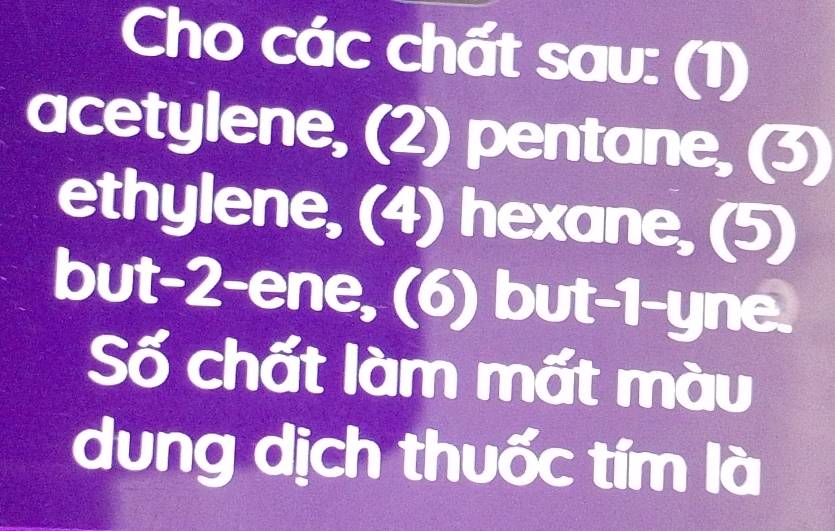 Cho các chất sau: (1) 
acetylene, (2) pentane, (3) 
ethylene, (4) hexane, (5) 
but -2 -ene, (6) but -1 -yne. 
Số chất làm mất màu 
dung dịch thuốc tím là