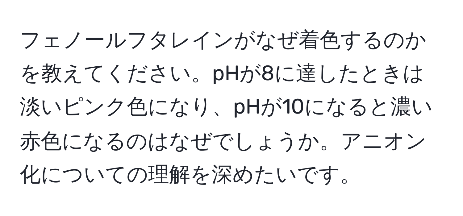 フェノールフタレインがなぜ着色するのかを教えてください。pHが8に達したときは淡いピンク色になり、pHが10になると濃い赤色になるのはなぜでしょうか。アニオン化についての理解を深めたいです。