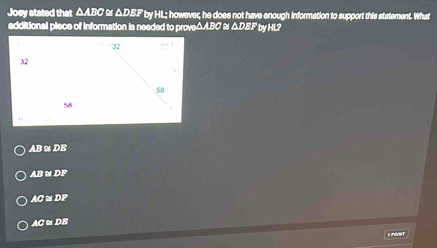 Joey stated that △ ABC ≌ sqrt(D) EF by HL; however, he does not have enough information to support this statement. What
additional piece of information is needed to prove △ABC ≌ △ DEF by HL?
32
58
AB≌DE
AB ≌ DF
AC ≅ DF
AC≌ DE
1 POINT