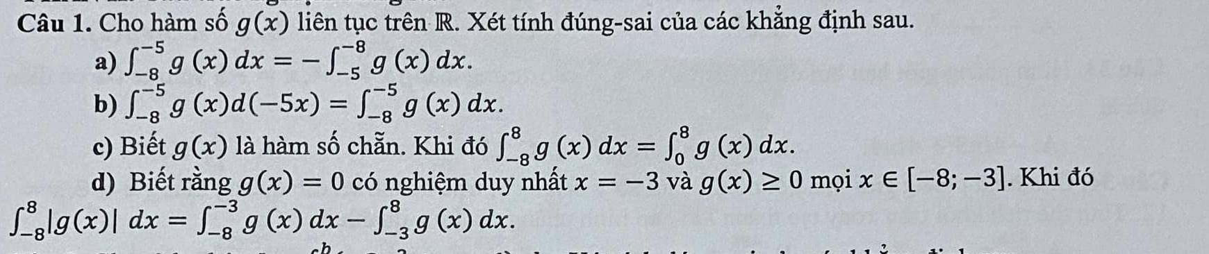 Cho hàm số g(x) liên tục trên R. Xét tính đúng-sai của các khẳng định sau. 
a) ∈t _(-8)^(-5)g(x)dx=-∈t _(-5)^(-8)g(x)dx. 
b) ∈t _(-8)^(-5)g(x)d(-5x)=∈t _(-8)^(-5)g(x)dx. 
c) Biết g(x) là hàm số chẵn. Khi đó ∈t _(-8)^8g(x)dx=∈t _0^8g(x)dx. 
d) Biết rằng g(x)=0 có nghiệm duy nhất x=-3 và g(x)≥ 0 mọi x∈ [-8;-3]. Khi đó
∈t _(-8)^8|g(x)|dx=∈t _(-8)^(-3)g(x)dx-∈t _(-3)^8g(x)dx.